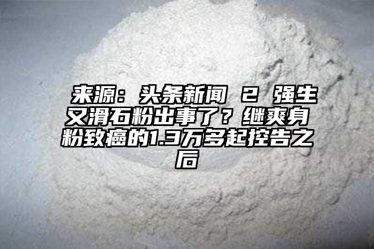  來源：頭條新聞 2 強生又滑石粉出事了？繼爽身粉致癌的1.3萬多起控告之后